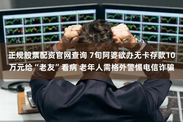 正规股票配资官网查询 7旬阿婆欲办无卡存款10万元给“老友”看病 老年人需格外警惕电信诈骗