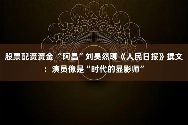 股票配资资金 “阿昌”刘昊然聊《人民日报》撰文：演员像是“时代的显影师”