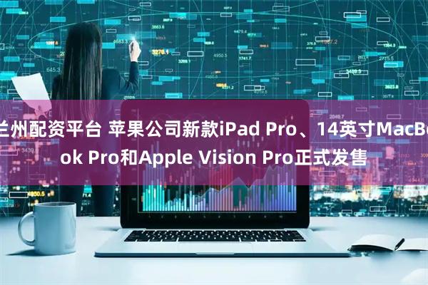 兰州配资平台 苹果公司新款iPad Pro、14英寸MacBook Pro和Apple Vision Pro正式发售
